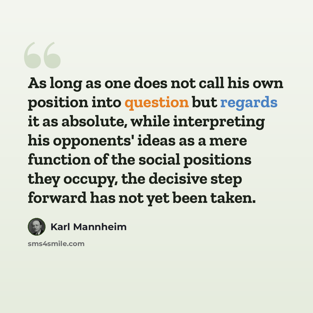 “As long as one does not call his own position into question but regards it as absolute, while interpreting his opponents' ideas as a mere function of the social positions they occupy, the decisive step forward has not yet been taken.” quote by Karl Mannheim