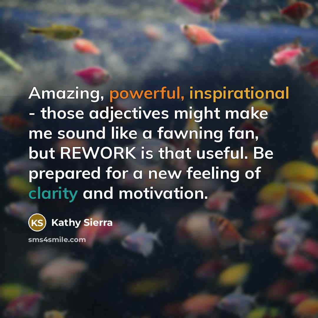 “Amazing, powerful, inspirational - those adjectives might make me sound like a fawning fan, but REWORK is that useful. Be prepared for a new feeling of clarity and motivation.” quote by Kathy Sierra