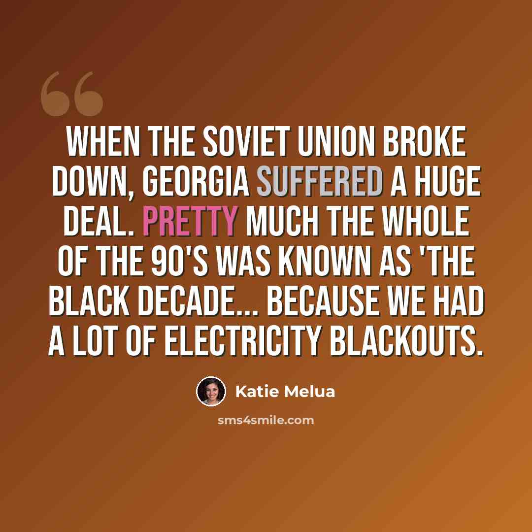 “When the Soviet Union broke down, Georgia suffered a huge deal. Pretty much the whole of the 90's was known as 'the black decade... because we had a lot of electricity blackouts.” quote by Katie Melua