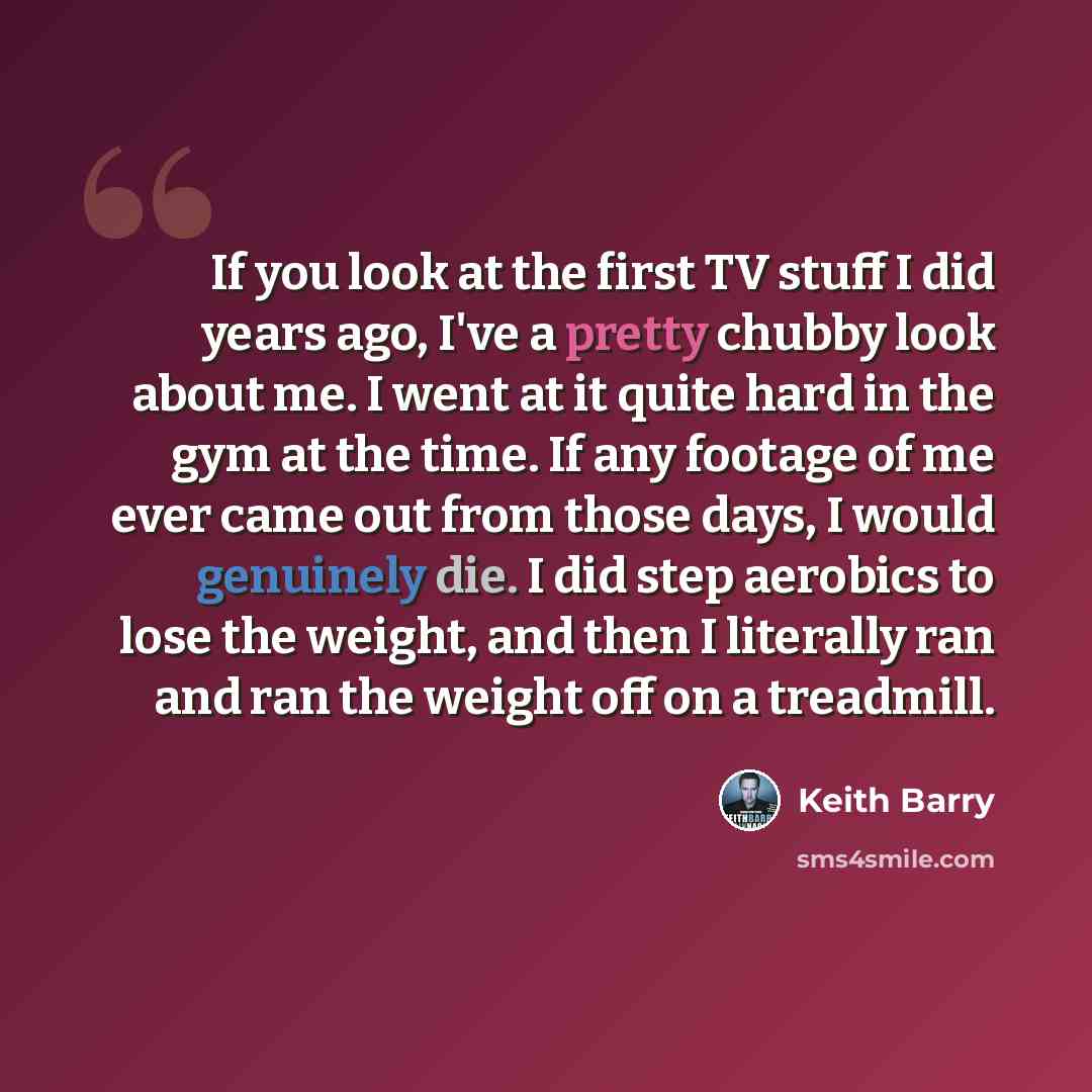 “If you look at the first TV stuff I did years ago, I've a pretty chubby look about me. I went at it quite hard in the gym at the time. If any footage of me ever came out from those days, I would genuinely die. I did step aerobics to lose the weight, and then I literally ran and ran the weight off…” quote by Keith Barry