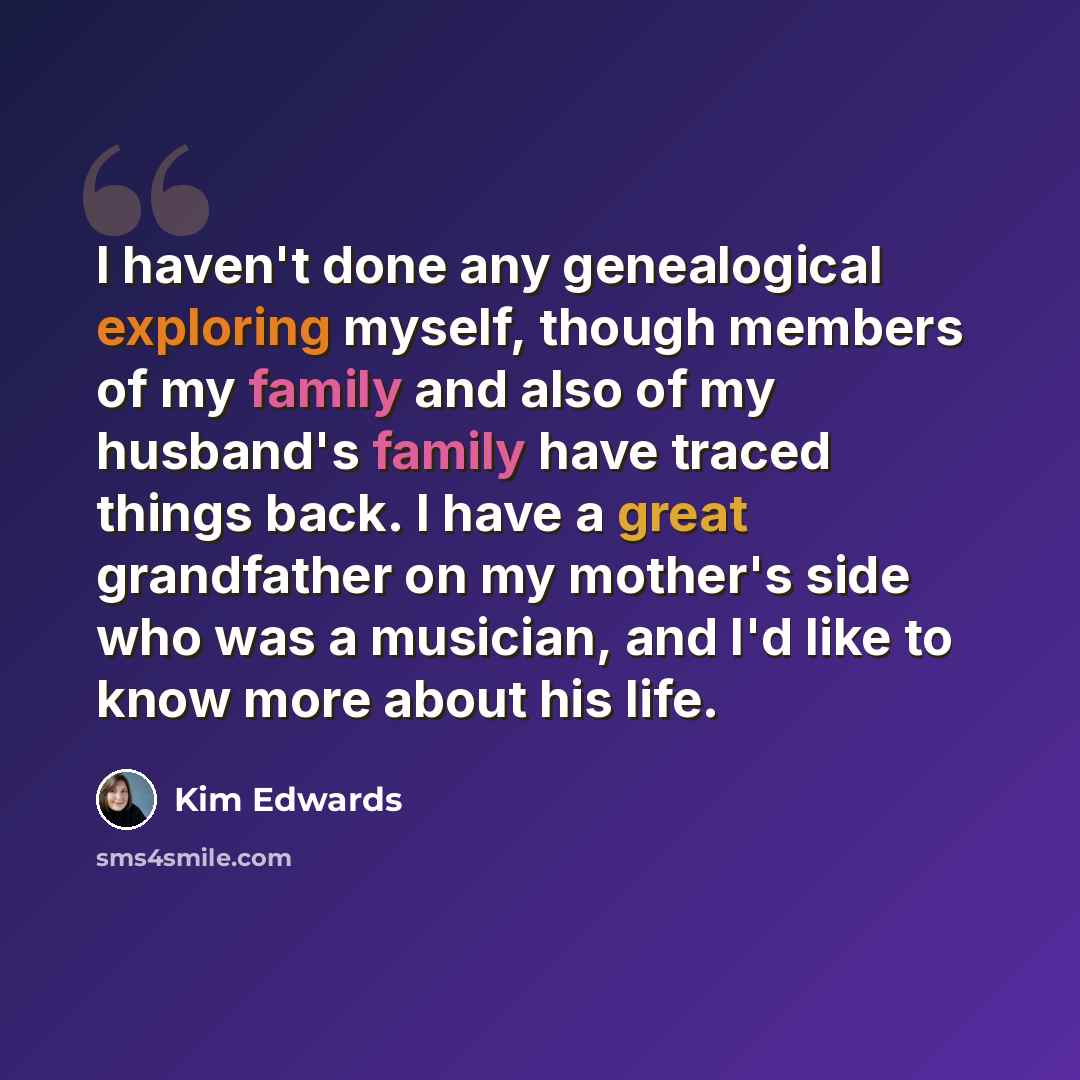 “I haven't done any genealogical exploring myself, though members of my family and also of my husband's family have traced things back. I have a great grandfather on my mother's side who was a musician, and I'd like to know more about his life.” quote by Kim Edwards