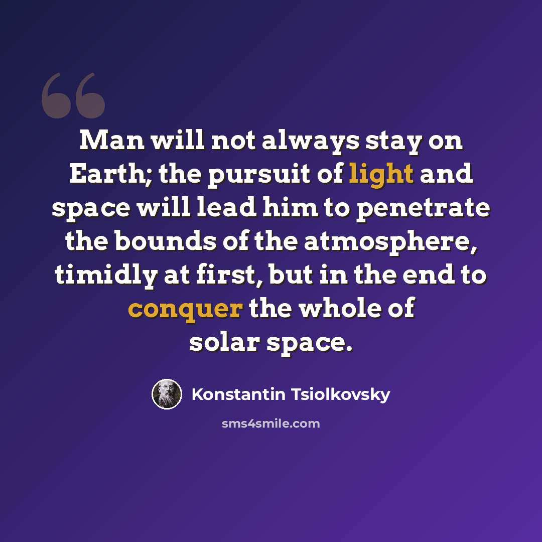 “Man will not always stay on Earth; the pursuit of light and space will lead him to penetrate the bounds of the atmosphere, timidly at first, but in the end to conquer the whole of solar space.” quote by Konstantin Tsiolkovsky