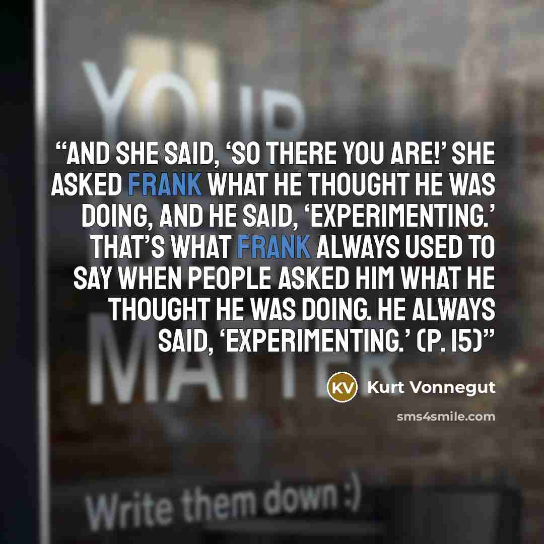 “and she said, ‘So there you are!’ She asked Frank what he thought he was doing, and he said, ‘Experimenting.’ That’s what Frank always used to say when people asked him what he thought he was doing. He always said, ‘Experimenting.’ (p. 15)” quote by Kurt Vonnegut