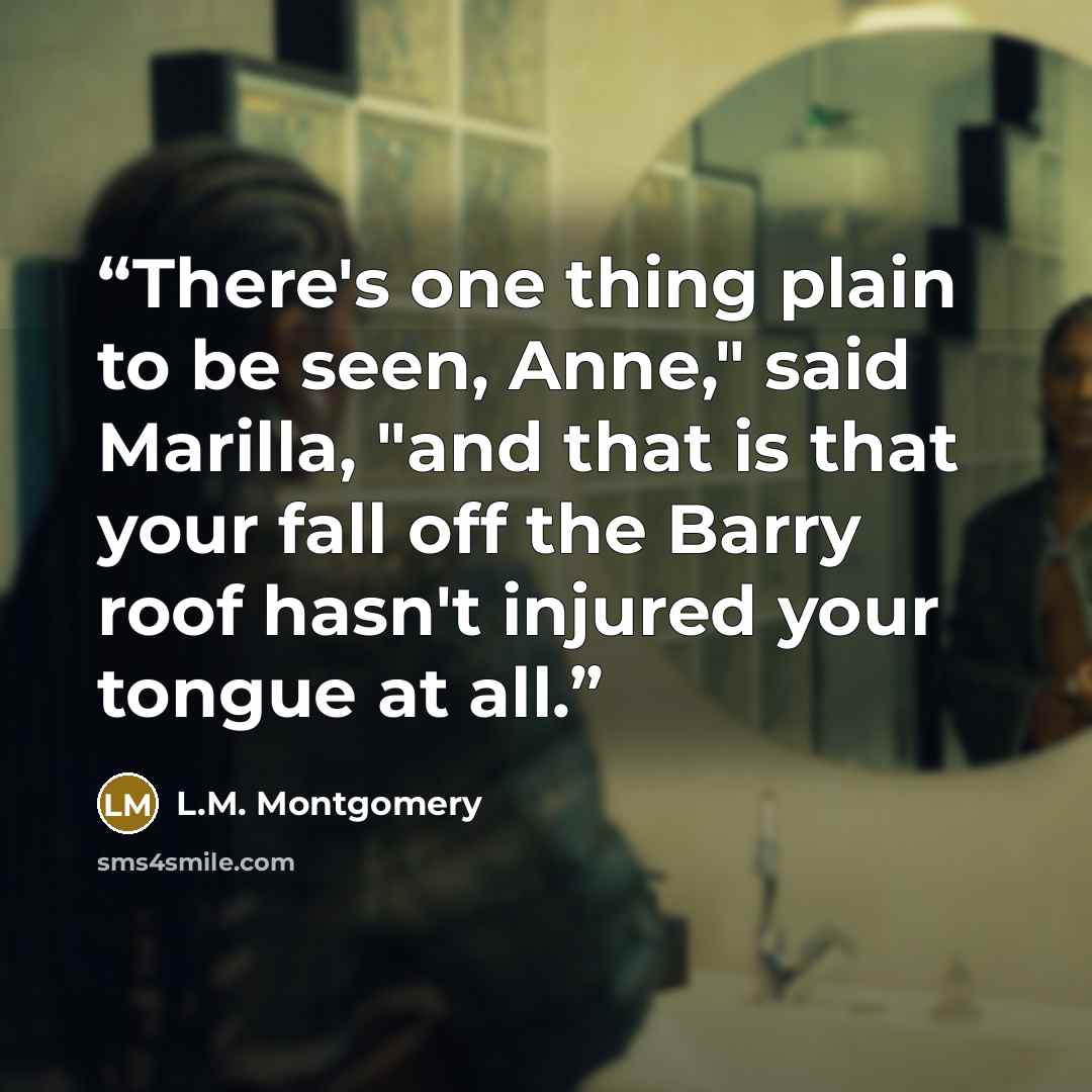 “There's one thing plain to be seen, Anne," said Marilla, "and that is that your fall off the Barry roof hasn't injured your tongue at all.” quote by L.M. Montgomery