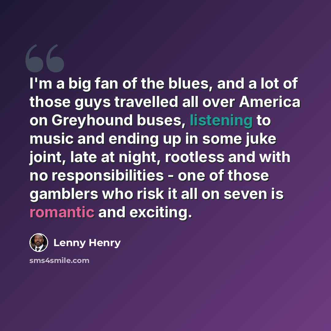 “I'm a big fan of the blues, and a lot of those guys travelled all over America on Greyhound buses, listening to music and ending up in some juke joint, late at night, rootless and with no responsibilities - one of those gamblers who risk it all on seven is romantic and exciting.” quote by Lenny Henry