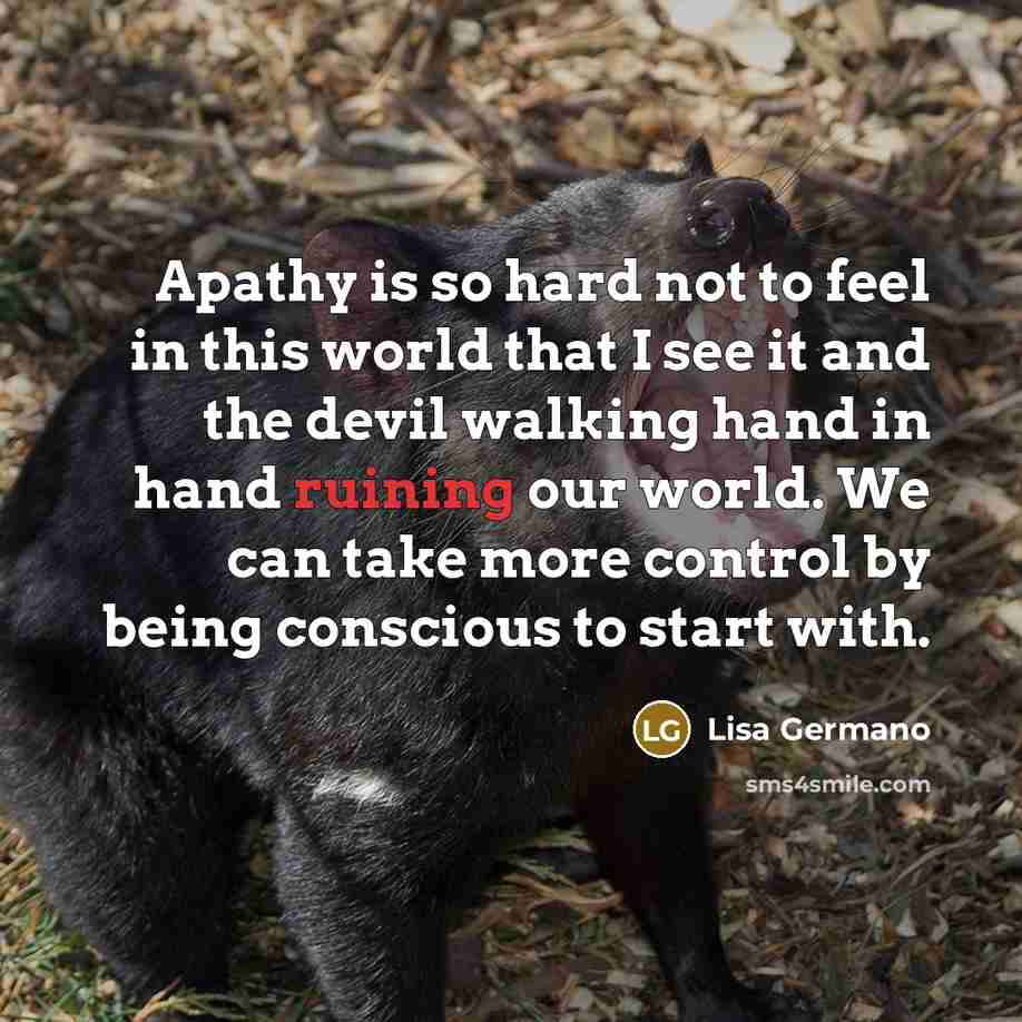 “Apathy is so hard not to feel in this world that I see it and the devil walking hand in hand ruining our world. We can take more control by being conscious to start with.” quote by Lisa Germano