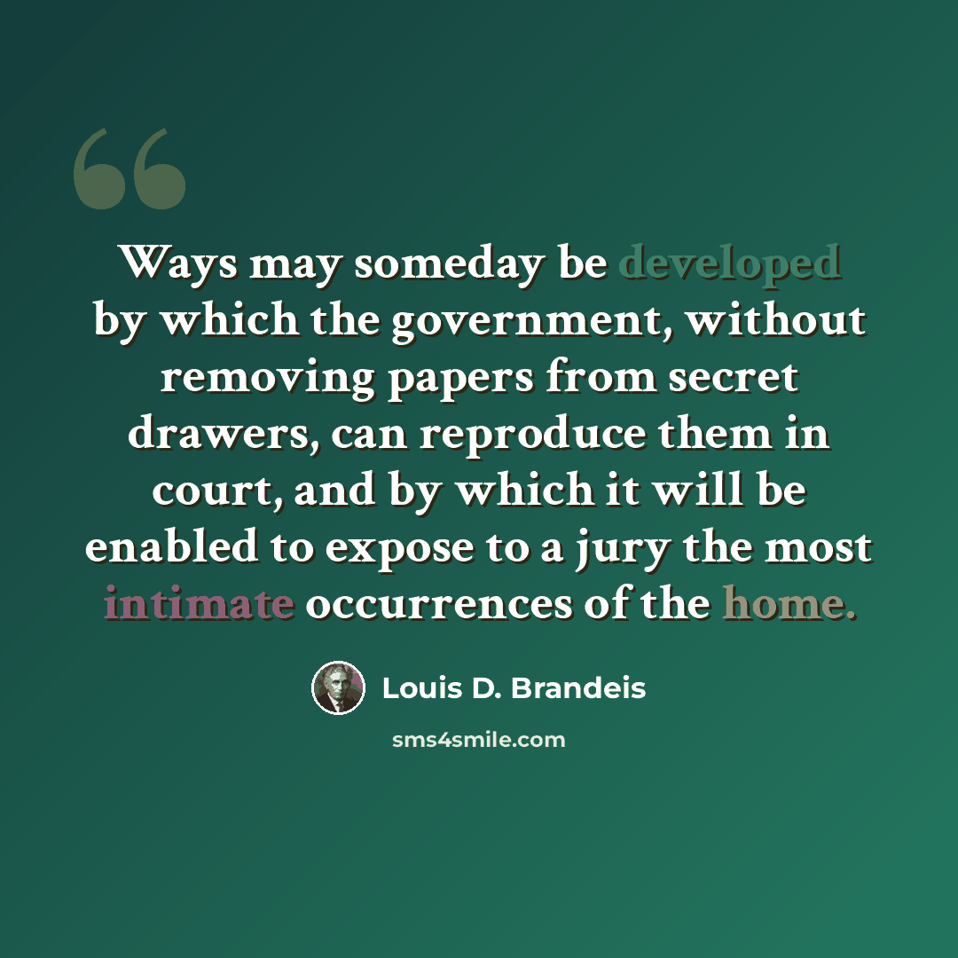 “Ways may someday be developed by which the government, without removing papers from secret drawers, can reproduce them in court, and by which it will be enabled to expose to a jury the most intimate occurrences of the home.” quote by Louis D. Brandeis