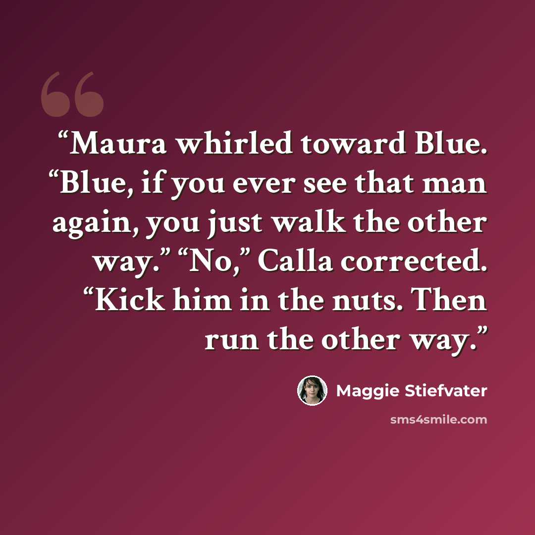 “Maura whirled toward Blue. “Blue, if you ever see that man again, you just walk the other way.” “No,” Calla corrected. “Kick him in the nuts. Then run the other way.” quote by Maggie Stiefvater