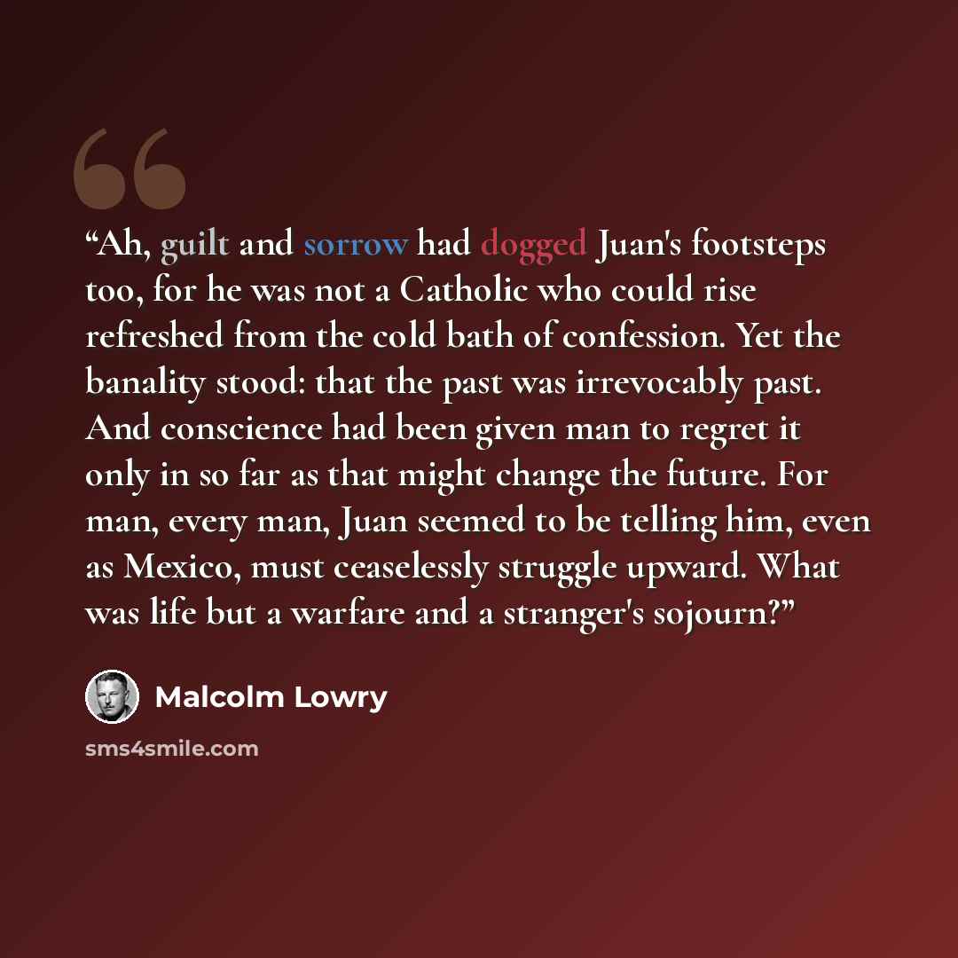 “Ah, guilt and sorrow had dogged Juan's footsteps too, for he was not a Catholic who could rise refreshed from the cold bath of confession. Yet the banality stood: that the past was irrevocably past. And conscience had been given man to regret it only in so far as that might change the future. For…” quote by Malcolm Lowry