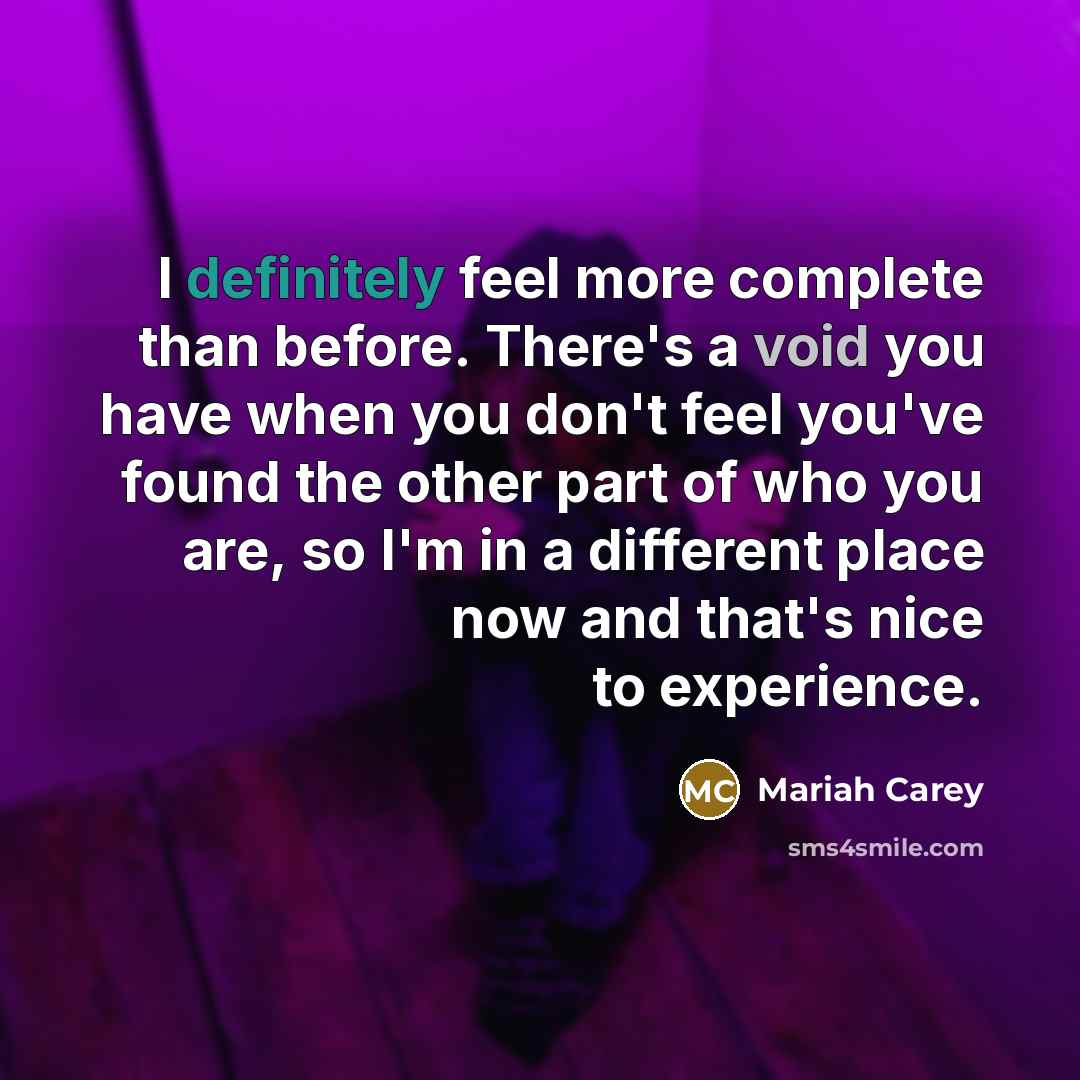 “I definitely feel more complete than before. There's a void you have when you don't feel you've found the other part of who you are, so I'm in a different place now and that's nice to experience.” quote by Mariah Carey