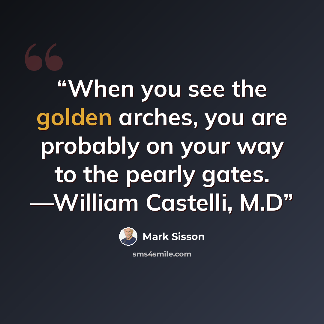 “When you see the golden arches, you are probably on your way to the pearly gates. —William Castelli, M.D” quote by Mark Sisson