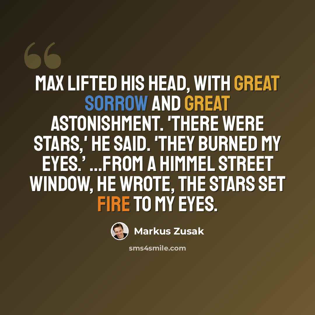 “Max lifted his head, with great sorrow and great astonishment. 'There were stars,' He said. 'They burned my eyes.’ ...from a Himmel street window, he wrote, the stars set fire to my eyes.” quote by Markus Zusak