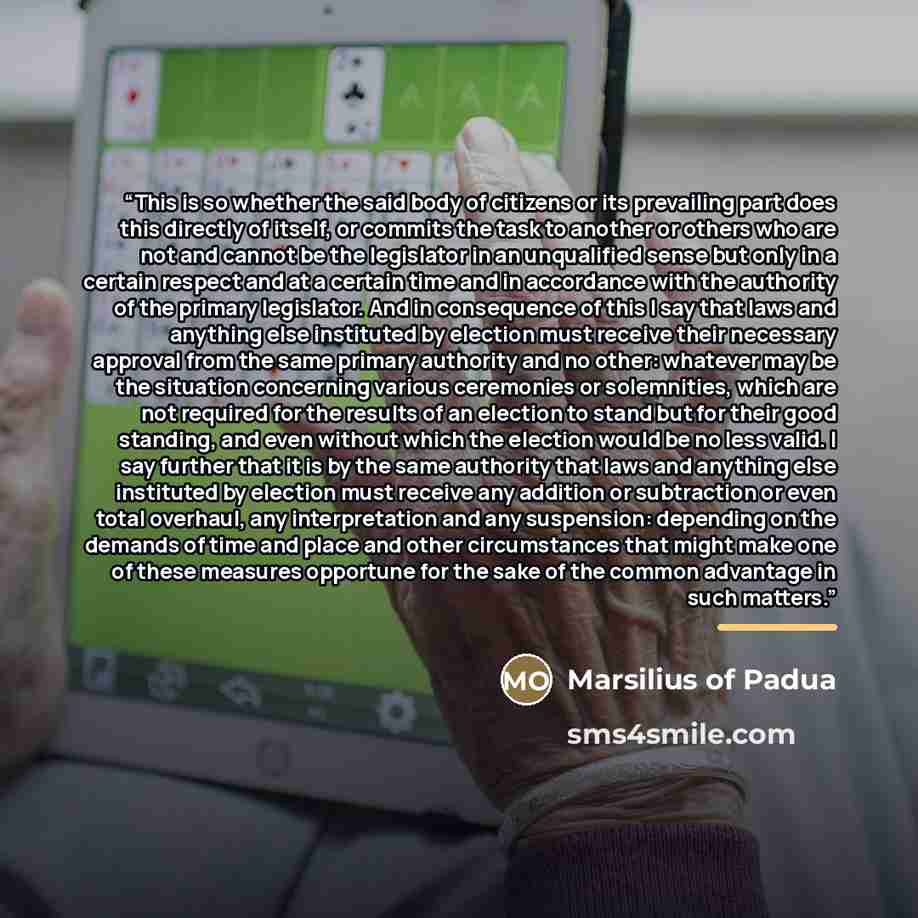 “This is so whether the said body of citizens or its prevailing part does this directly of itself, or commits the task to another or others who are not and cannot be the legislator in an unqualified sense but only in a certain respect and at a certain time and in accordance with the authority of…” quote by Marsilius of Padua