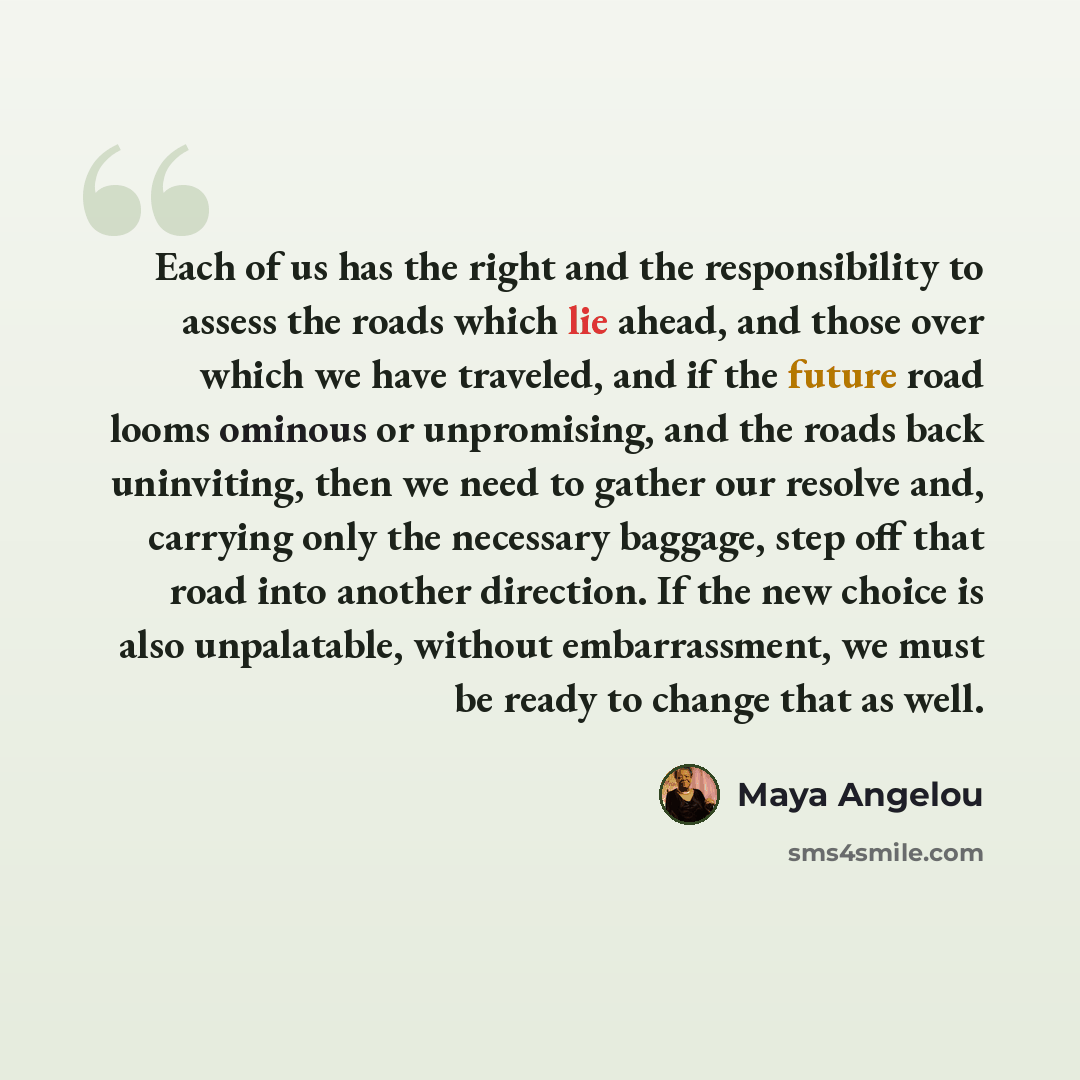 “Each of us has the right and the responsibility to assess the roads which lie ahead, and those over which we have traveled, and if the future road looms ominous or unpromising, and the roads back uninviting, then we need to gather our resolve and, carrying only the necessary baggage, step off that…” quote by Maya Angelou