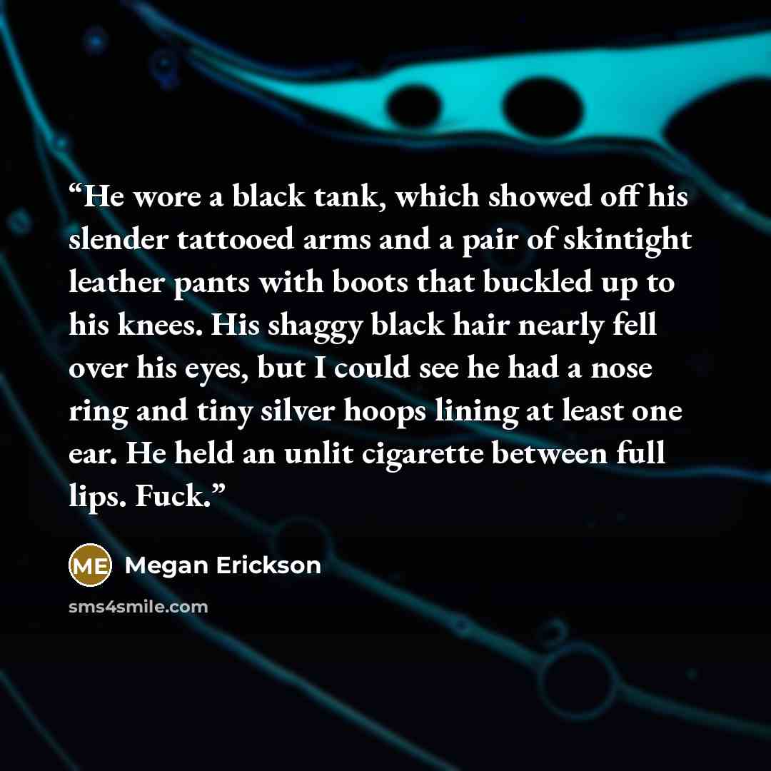 “He wore a black tank, which showed off his slender tattooed arms and a pair of skintight leather pants with boots that buckled up to his knees. His shaggy black hair nearly fell over his eyes, but I could see he had a nose ring and tiny silver hoops lining at least one ear. He held an unlit…” quote by Megan Erickson