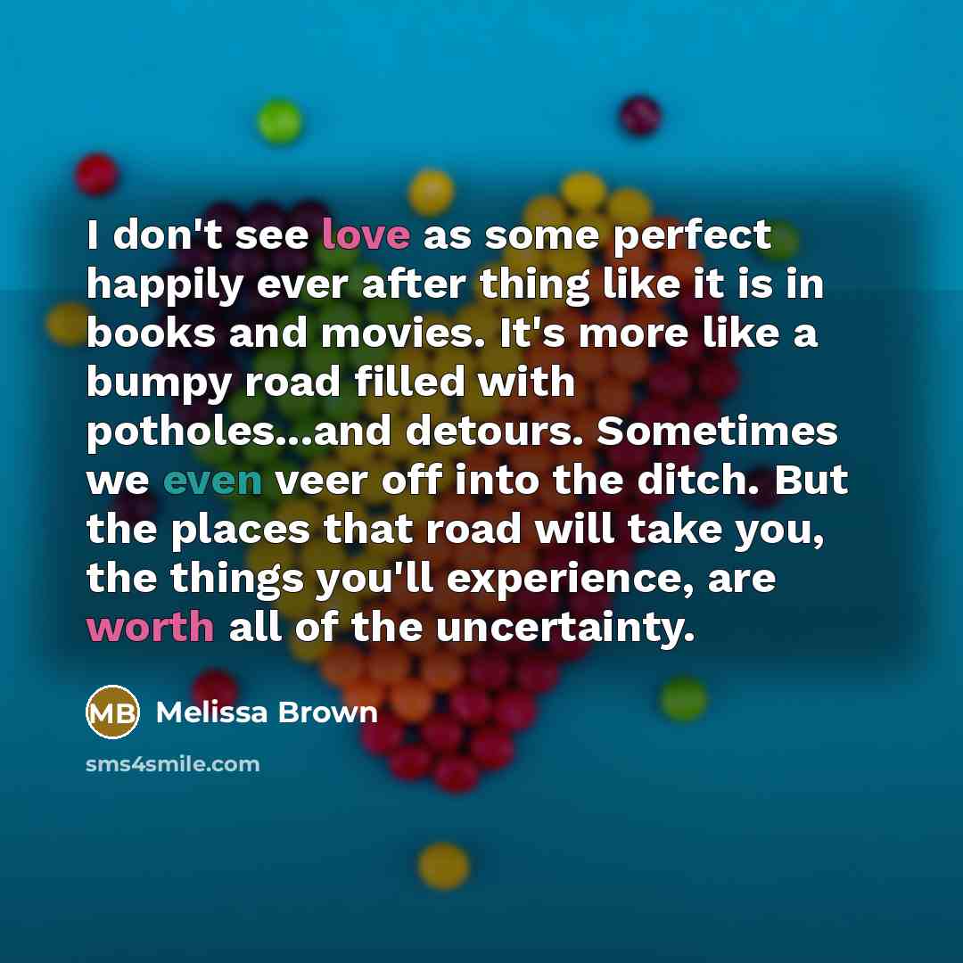 “I don't see love as some perfect happily ever after thing like it is in books and movies. It's more like a bumpy road filled with potholes...and detours. Sometimes we even veer off into the ditch. But the places that road will take you, the things you'll experience, are worth all of the uncertainty.” quote by Melissa Brown