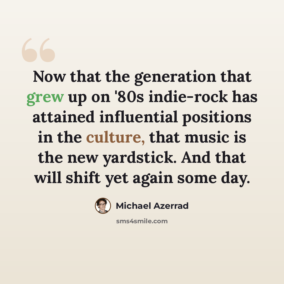 “Now that the generation that grew up on '80s indie-rock has attained influential positions in the culture, that music is the new yardstick. And that will shift yet again some day.” quote by Michael Azerrad