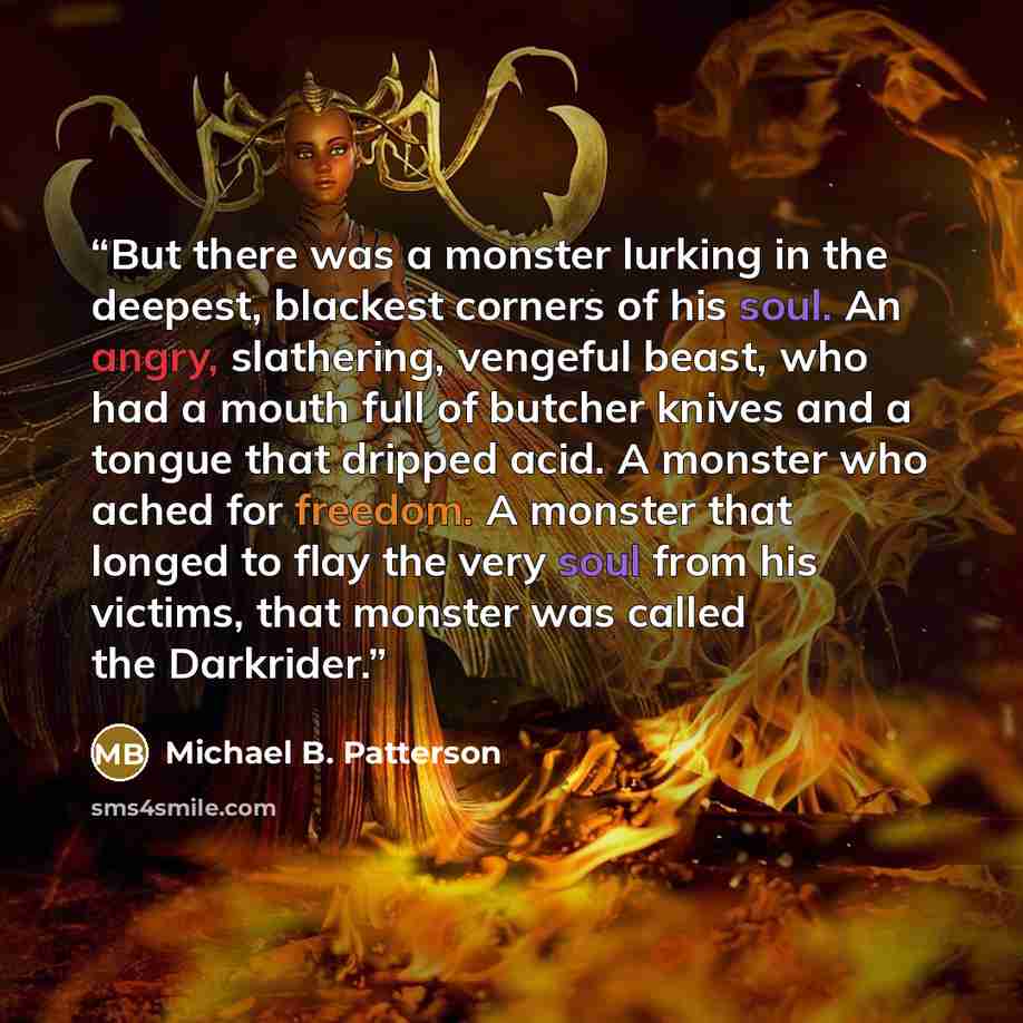 “But there was a monster lurking in the deepest, blackest corners of his soul. An angry, slathering, vengeful beast, who had a mouth full of butcher knives and a tongue that dripped acid. A monster who ached for freedom. A monster that longed to flay the very soul from his victims, that monster was…” quote by Michael B. Patterson