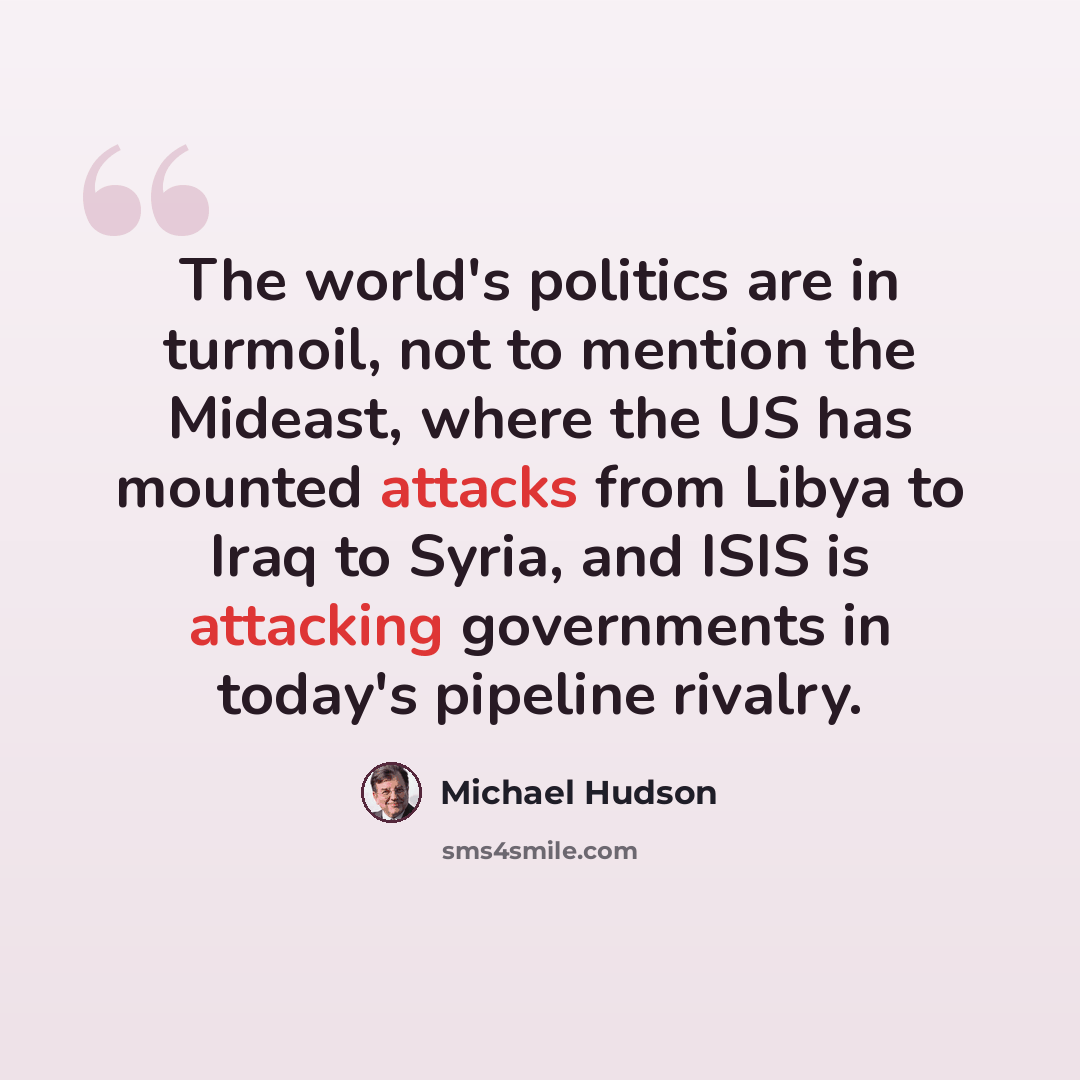 “The world's politics are in turmoil, not to mention the Mideast, where the US has mounted attacks from Libya to Iraq to Syria, and ISIS is attacking governments in today's pipeline rivalry.” quote by Michael Hudson