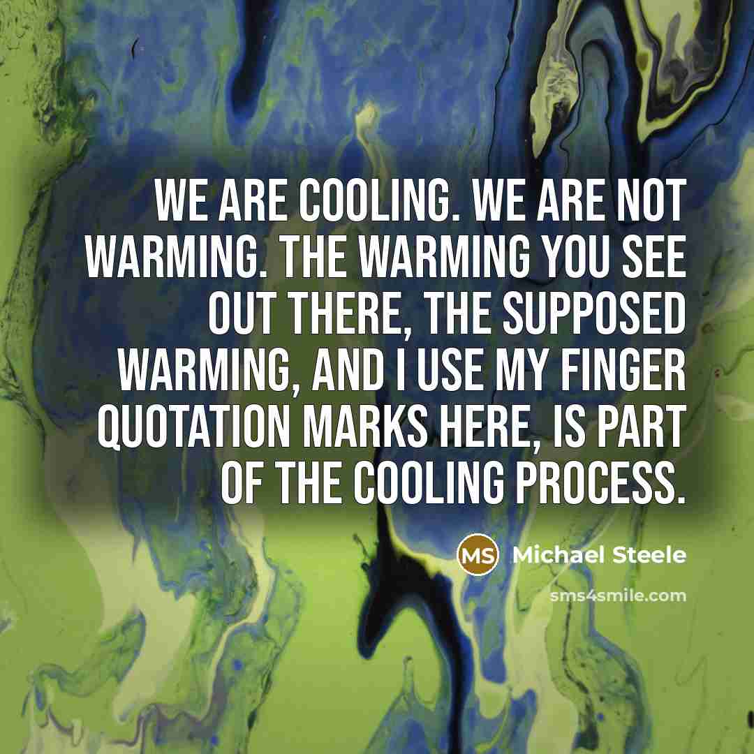 “We are cooling. We are not warming. The warming you see out there, the supposed warming, and I use my finger quotation marks here, is part of the cooling process.” quote by Michael Steele