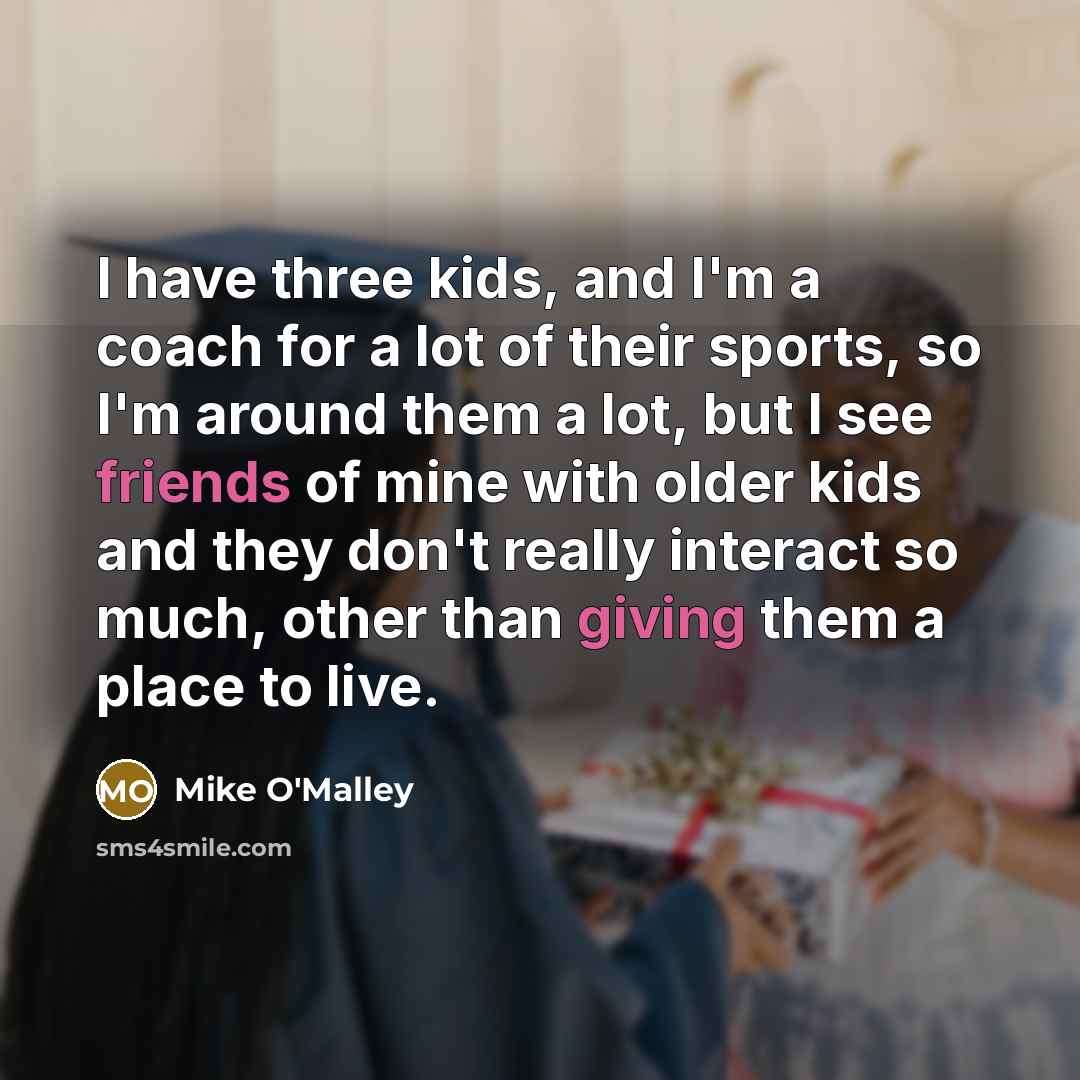 “I have three kids, and I'm a coach for a lot of their sports, so I'm around them a lot, but I see friends of mine with older kids and they don't really interact so much, other than giving them a place to live.” quote by Mike O'Malley