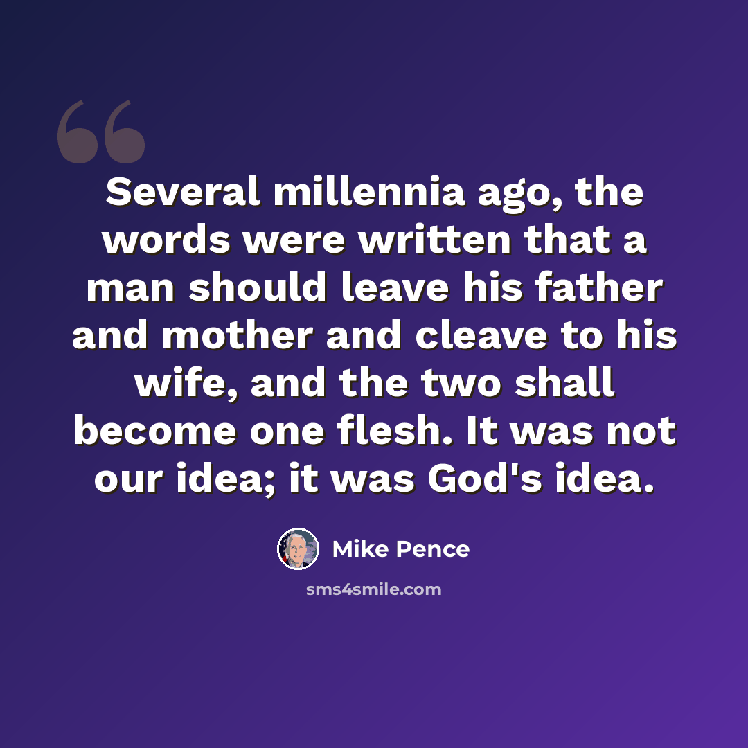 “Several millennia ago, the words were written that a man should leave his father and mother and cleave to his wife, and the two shall become one flesh. It was not our idea; it was God's idea.” quote by Mike Pence