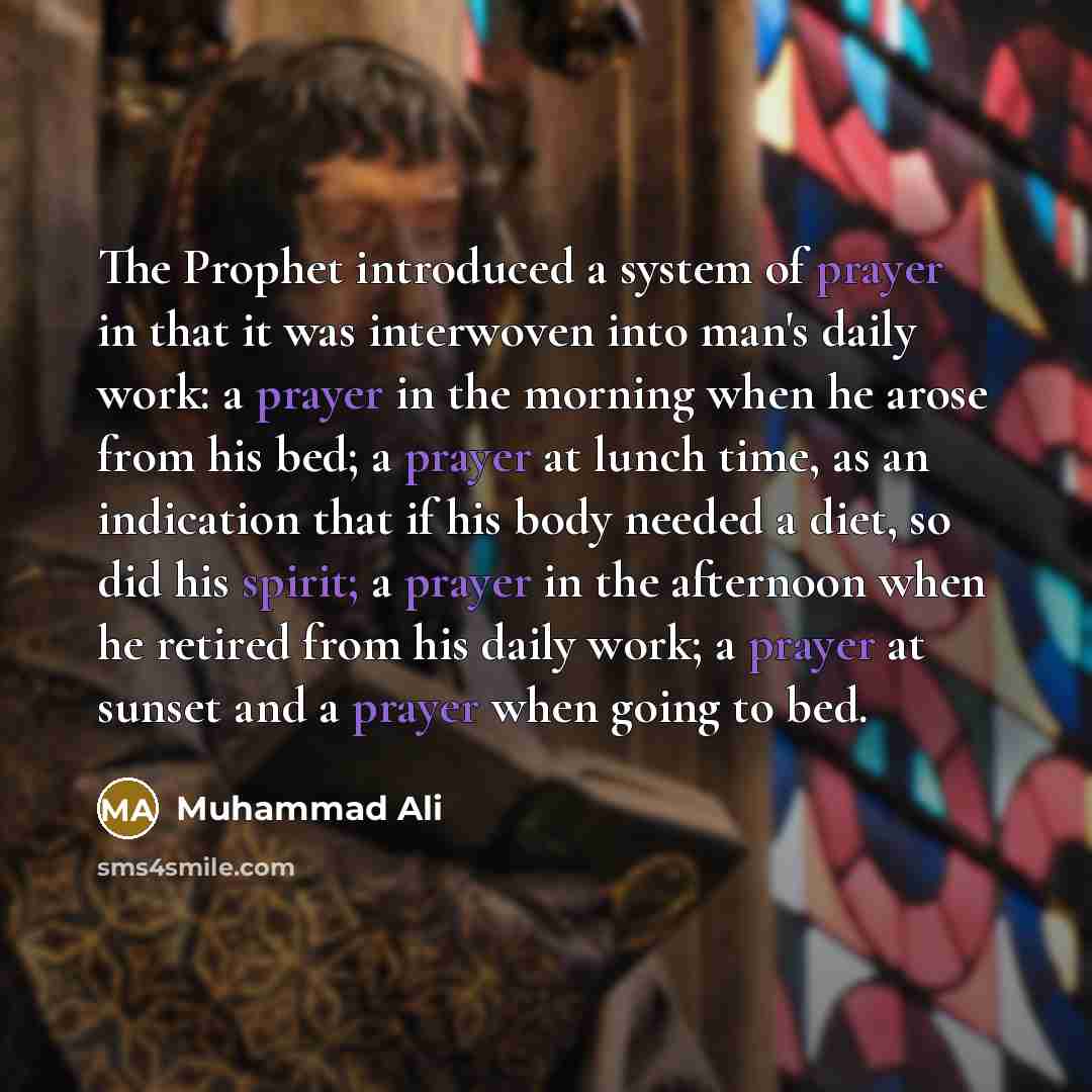 “The Prophet introduced a system of prayer in that it was interwoven into man's daily work: a prayer in the morning when he arose from his bed; a prayer at lunch time, as an indication that if his body needed a diet, so did his spirit; a prayer in the afternoon when he retired from his daily work…” quote by Muhammad Ali