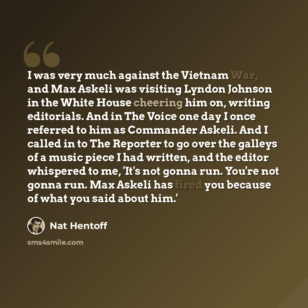 “I was very much against the Vietnam War, and Max Askeli was visiting Lyndon Johnson in the White House cheering him on, writing editorials. And in The Voice one day I once referred to him as Commander Askeli. And I called in to The Reporter to go over the galleys of a music piece I had written…” quote by Nat Hentoff