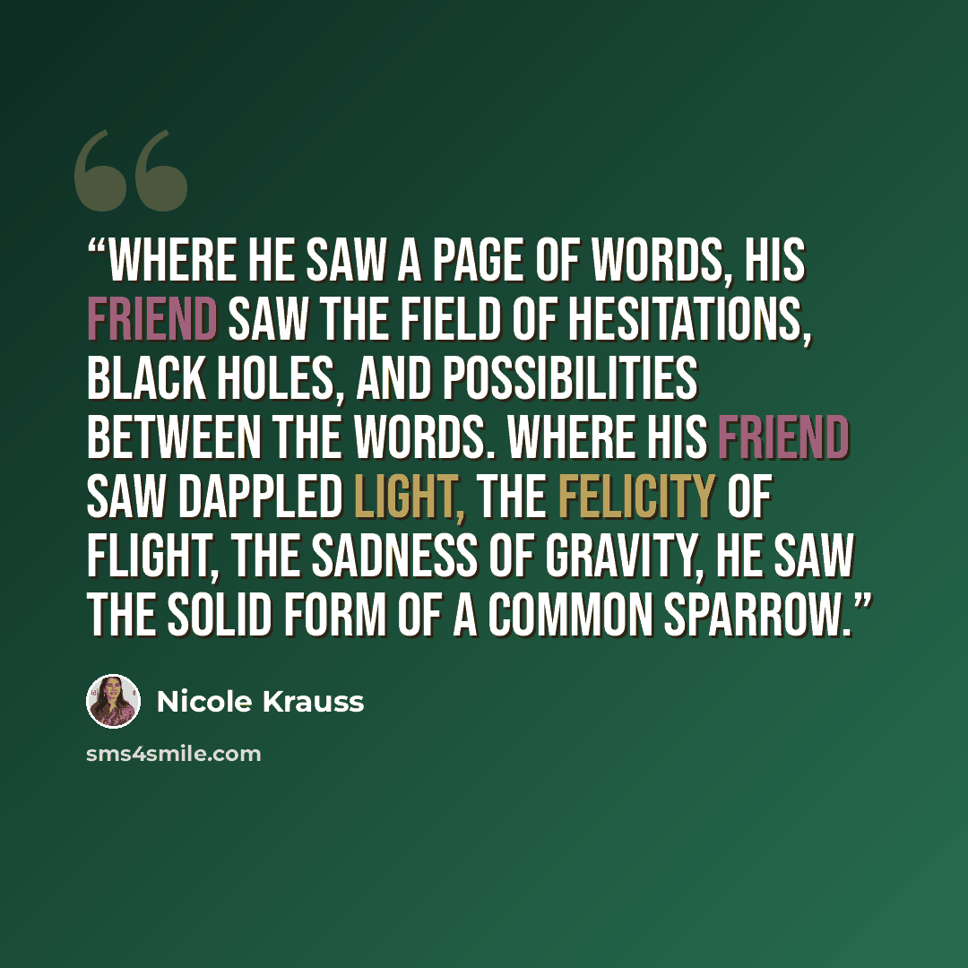 “Where he saw a page of words, his friend saw the field of hesitations, black holes, and possibilities between the words. Where his friend saw dappled light, the felicity of flight, the sadness of gravity, he saw the solid form of a common sparrow.” quote by Nicole Krauss