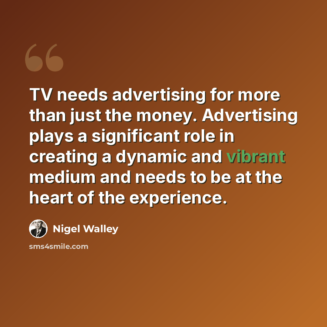“TV needs advertising for more than just the money. Advertising plays a significant role in creating a dynamic and vibrant medium and needs to be at the heart of the experience.” quote by Nigel Walley