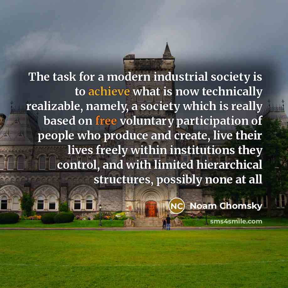 “The task for a modern industrial society is to achieve what is now technically realizable, namely, a society which is really based on free voluntary participation of people who produce and create, live their lives freely within institutions they control, and with limited hierarchical structures…” quote by Noam Chomsky
