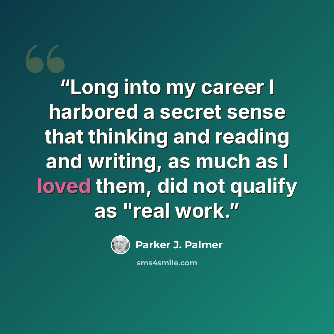 “Long into my career I harbored a secret sense that thinking and reading and writing, as much as I loved them, did not qualify as "real work.” quote by Parker J. Palmer