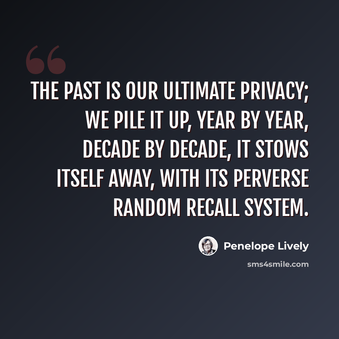 “The past is our ultimate privacy; we pile it up, year by year, decade by decade, it stows itself away, with its perverse random recall system.” quote by Penelope Lively