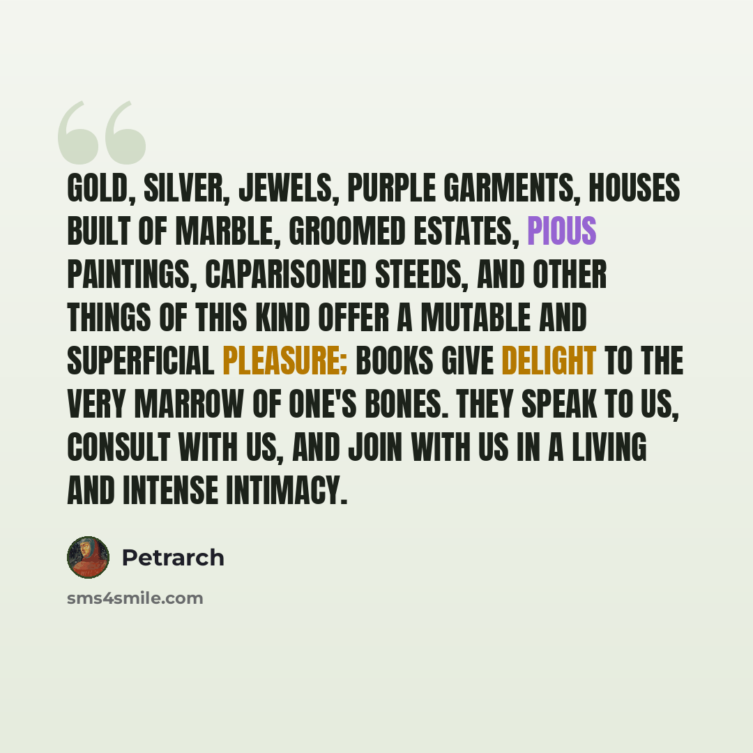 “Gold, silver, jewels, purple garments, houses built of marble, groomed estates, pious paintings, caparisoned steeds, and other things of this kind offer a mutable and superficial pleasure; books give delight to the very marrow of one's bones. They speak to us, consult with us, and join with us in…” quote by Petrarch
