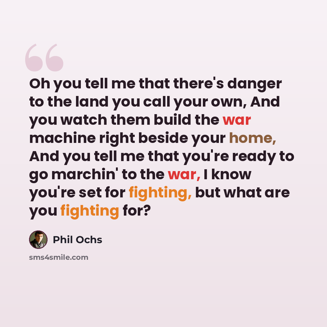 “Oh you tell me that there's danger to the land you call your own, And you watch them build the war machine right beside your home, And you tell me that you're ready to go marchin' to the war, I know you're set for fighting, but what are you fighting for?” quote by Phil Ochs
