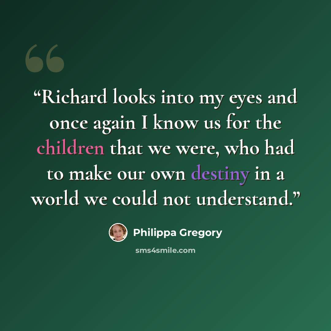 “Richard looks into my eyes and once again I know us for the children that we were, who had to make our own destiny in a world we could not understand.” quote by Philippa Gregory