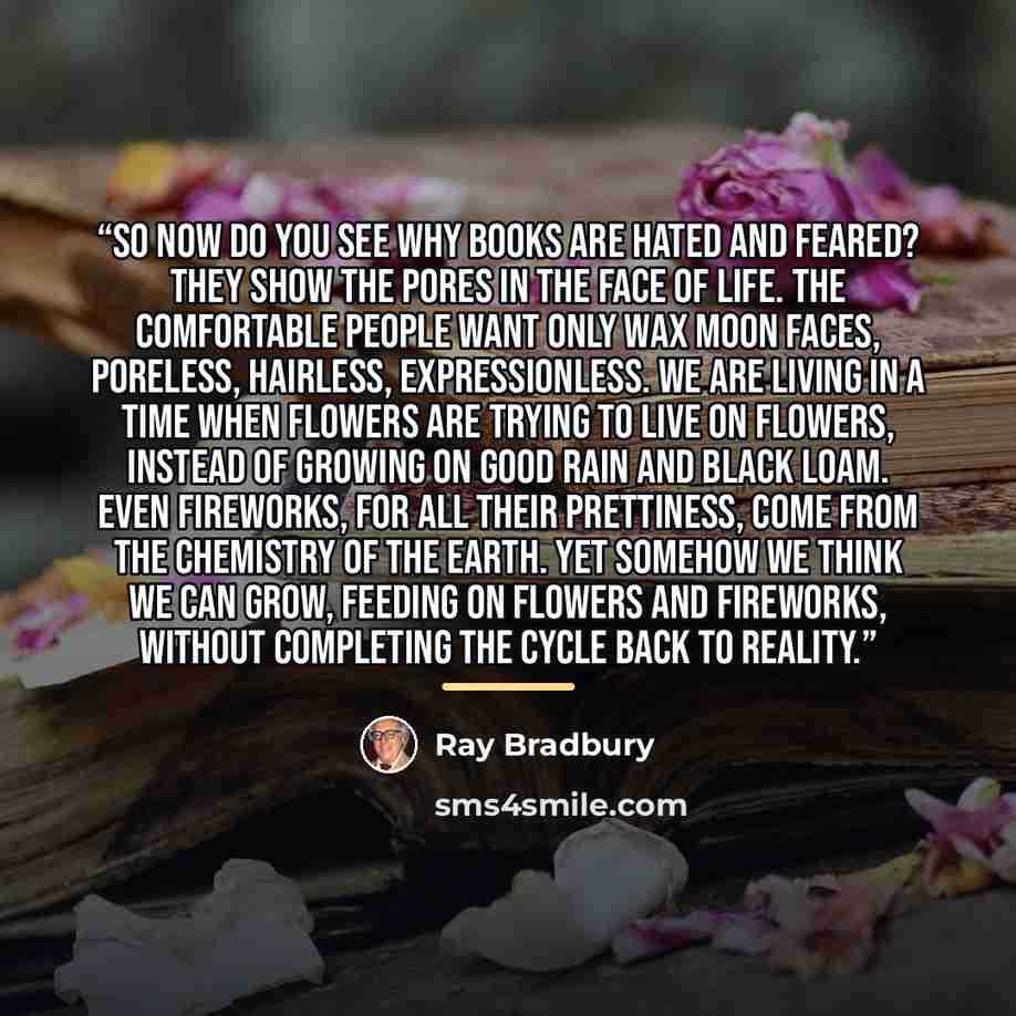 “So now do you see why books are hated and feared? They show the pores in the face of life. The comfortable people want only wax moon faces, poreless, hairless, expressionless. We are living in a time when flowers are trying to live on flowers, instead of growing on good rain and black loam. Even…” quote by Ray Bradbury