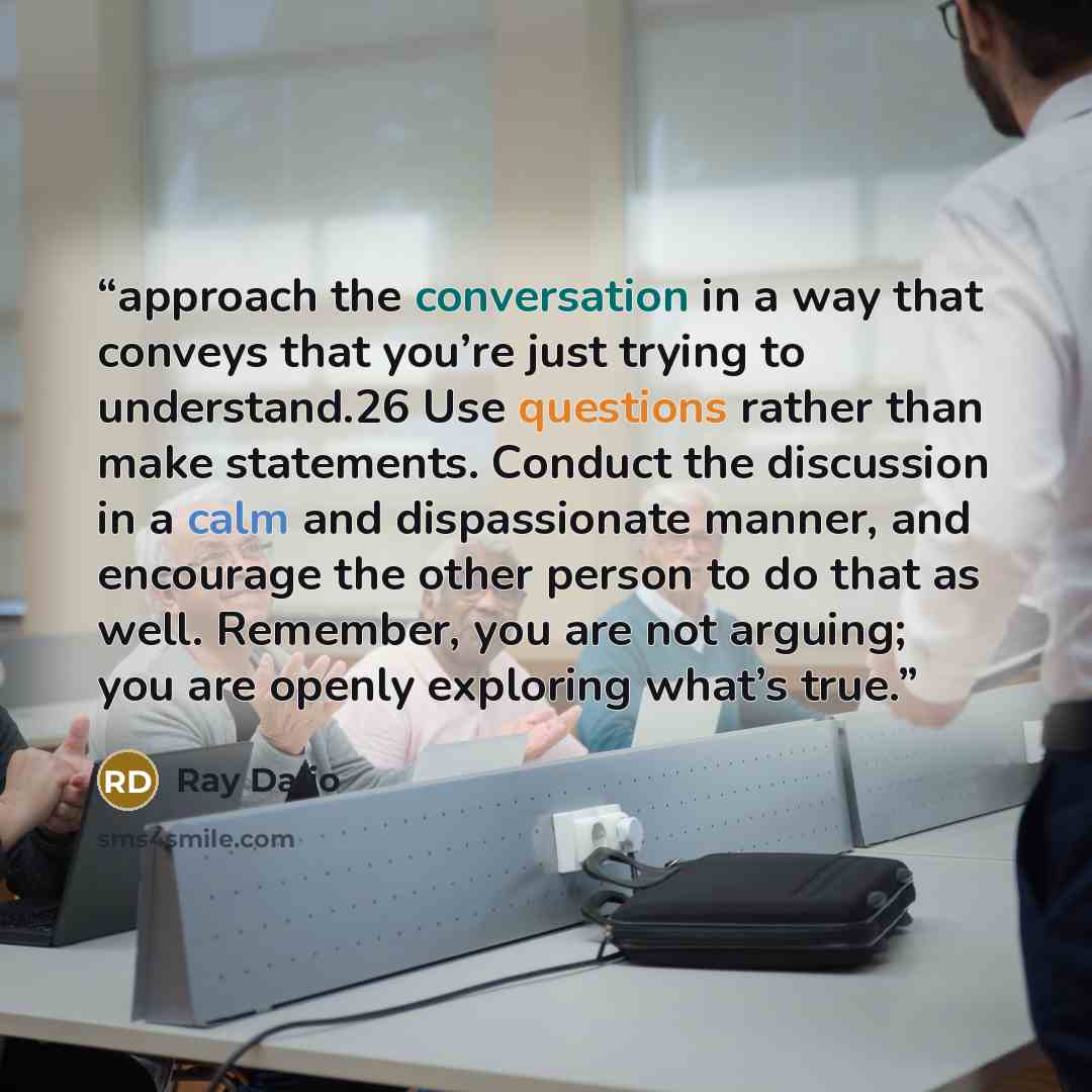 “approach the conversation in a way that conveys that you’re just trying to understand.26 Use questions rather than make statements. Conduct the discussion in a calm and dispassionate manner, and encourage the other person to do that as well. Remember, you are not arguing; you are openly exploring…” quote by Ray Dalio