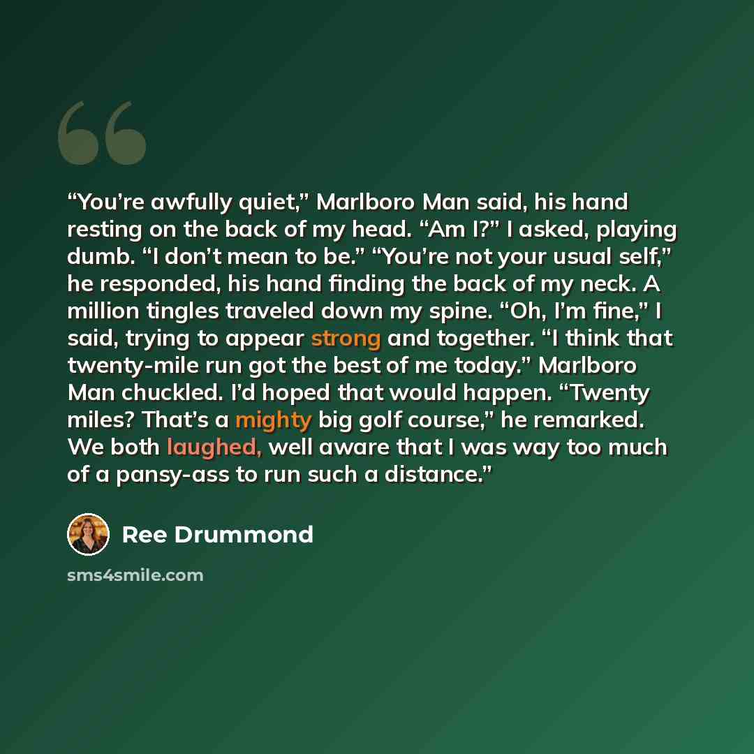 “You’re awfully quiet,” Marlboro Man said, his hand resting on the back of my head. “Am I?” I asked, playing dumb. “I don’t mean to be.” “You’re not your usual self,” he responded, his hand finding the back of my neck. A million tingles traveled down my spine. “Oh, I’m fine,” I said, trying to…” quote by Ree Drummond