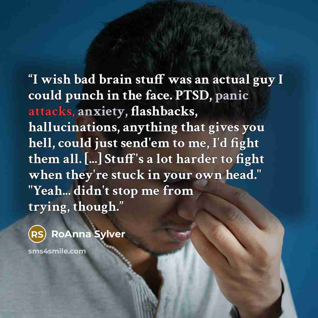 “I wish bad brain stuff was an actual guy I could punch in the face. PTSD, panic attacks, anxiety, flashbacks, hallucinations, anything that gives you hell, could just send'em to me, I'd fight them all. [...] Stuff's a lot harder to fight when they're stuck in your own head." "Yeah... didn't stop…” quote by RoAnna Sylver