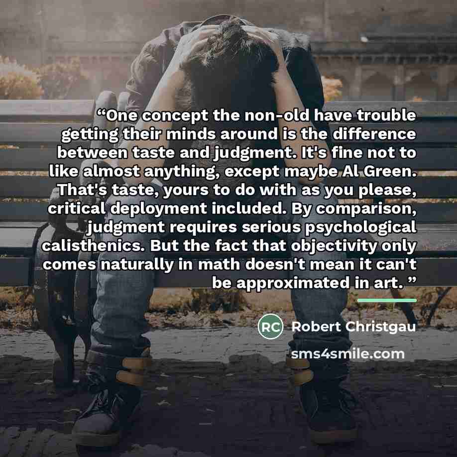 “One concept the non-old have trouble getting their minds around is the difference between taste and judgment. It's fine not to like almost anything, except maybe Al Green. That's taste, yours to do with as you please, critical deployment included. By comparison, judgment requires serious…” quote by Robert Christgau