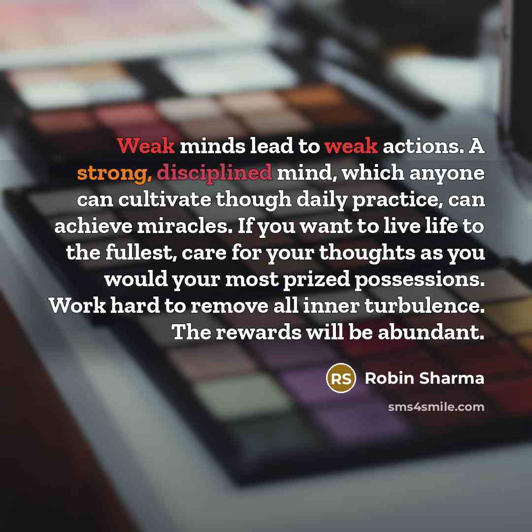 “Weak minds lead to weak actions. A strong, disciplined mind, which anyone can cultivate though daily practice, can achieve miracles. If you want to live life to the fullest, care for your thoughts as you would your most prized possessions. Work hard to remove all inner turbulence. The rewards will…” quote by Robin Sharma