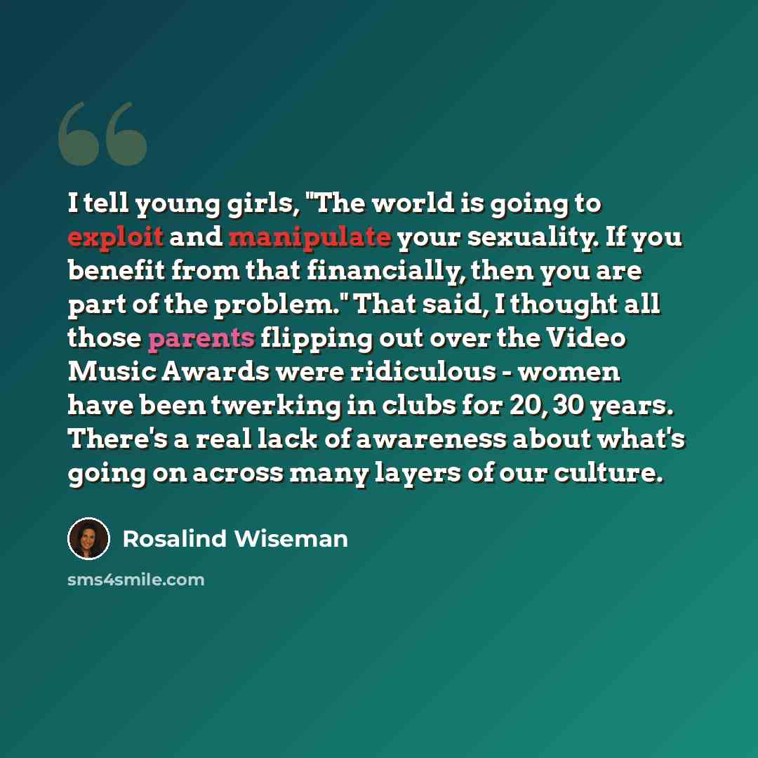 “I tell young girls, "The world is going to exploit and manipulate your sexuality. If you benefit from that financially, then you are part of the problem." That said, I thought all those parents flipping out over the Video Music Awards were ridiculous - women have been twerking in clubs for 20, 30…” quote by Rosalind Wiseman