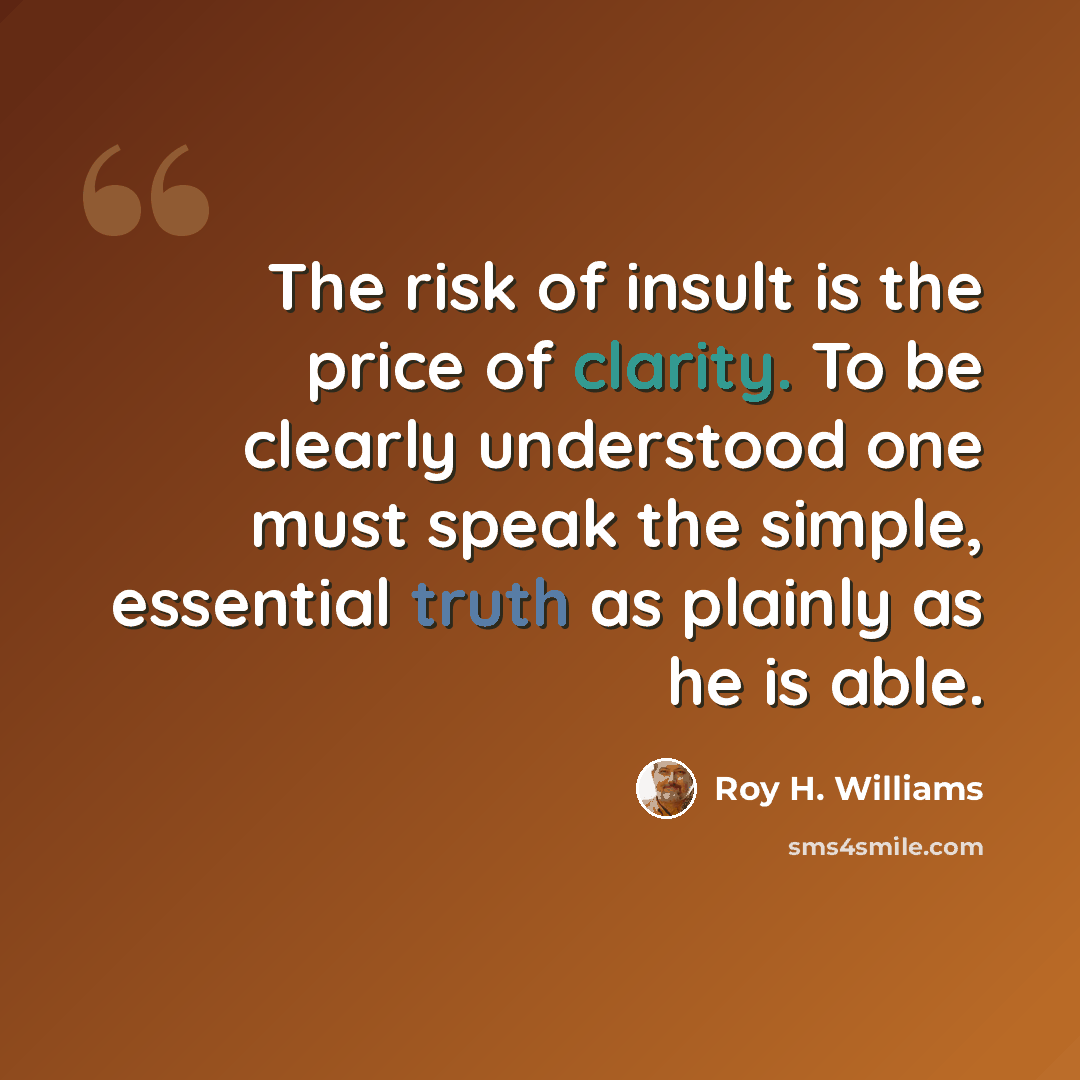 “The risk of insult is the price of clarity. To be clearly understood one must speak the simple, essential truth as plainly as he is able.” quote by Roy H. Williams