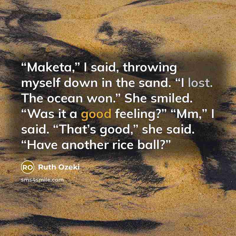 “Maketa,” I said, throwing myself down in the sand. “I lost. The ocean won.” She smiled. “Was it a good feeling?” “Mm,” I said. “That’s good,” she said. “Have another rice ball?” quote by Ruth Ozeki