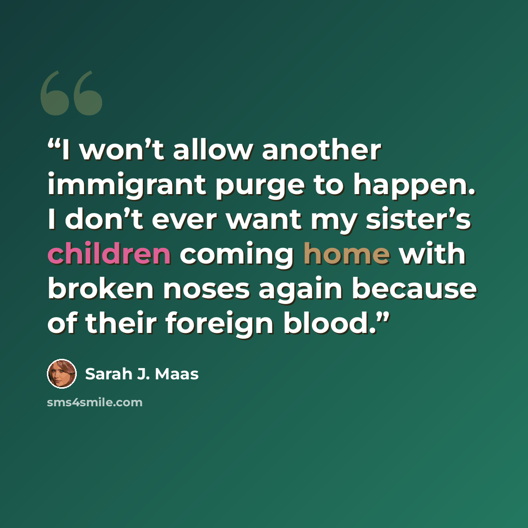 “I won’t allow another immigrant purge to happen. I don’t ever want my sister’s children coming home with broken noses again because of their foreign blood.” quote by Sarah J. Maas