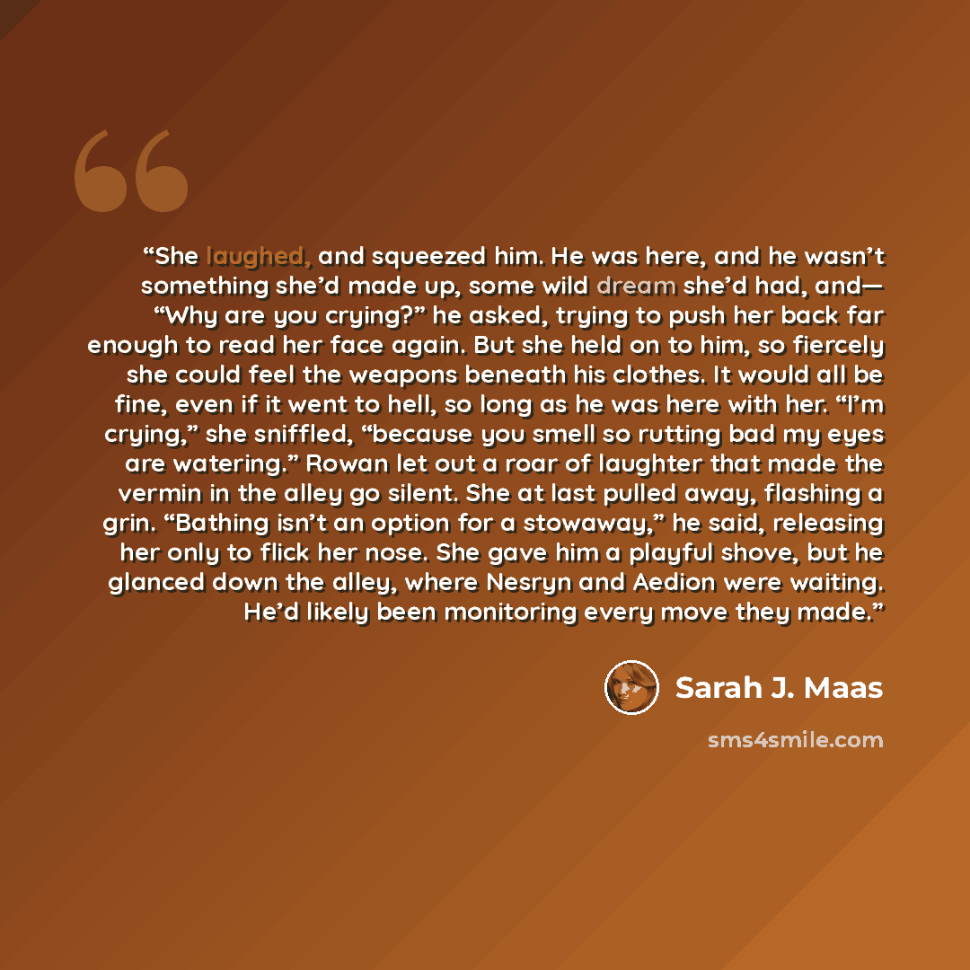 “She laughed, and squeezed him. He was here, and he wasn’t something she’d made up, some wild dream she’d had, and— “Why are you crying?” he asked, trying to push her back far enough to read her face again. But she held on to him, so fiercely she could feel the weapons beneath his clothes. It would…” quote by Sarah J. Maas