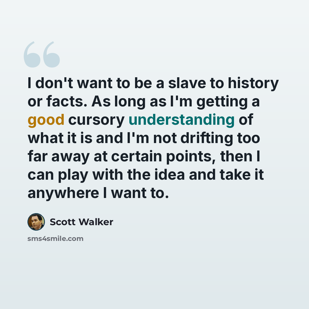 “I don't want to be a slave to history or facts. As long as I'm getting a good cursory understanding of what it is and I'm not drifting too far away at certain points, then I can play with the idea and take it anywhere I want to.” quote by Scott Walker