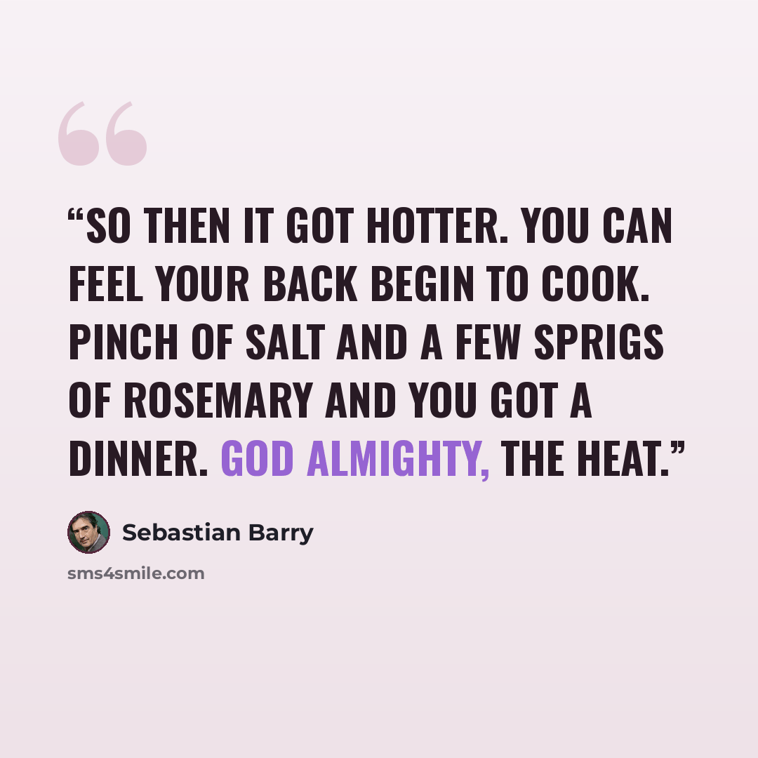 “So then it got hotter. You can feel your back begin to cook. Pinch of salt and a few sprigs of rosemary and you got a dinner. God Almighty, the heat.” quote by Sebastian Barry