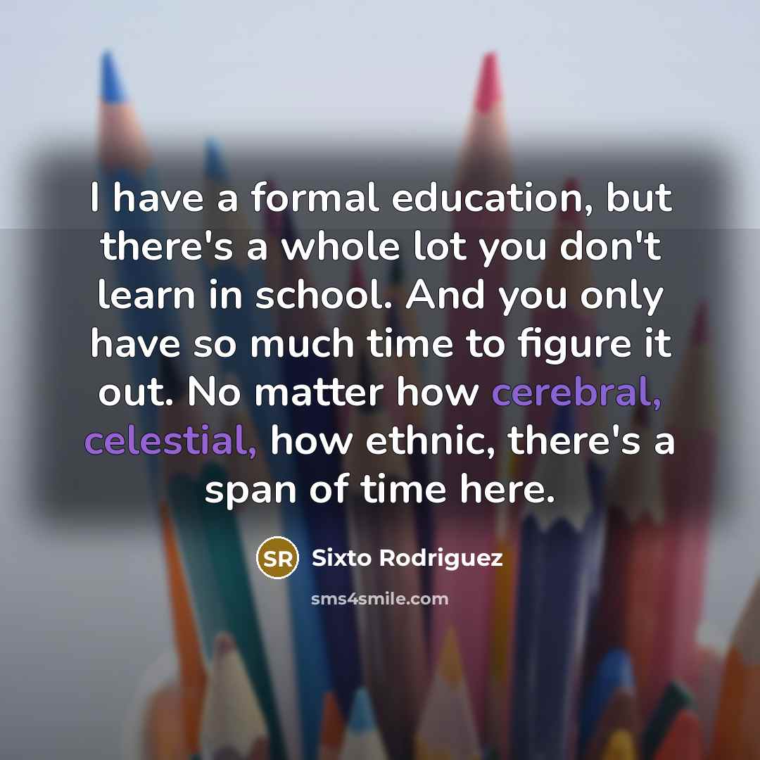 “I have a formal education, but there's a whole lot you don't learn in school. And you only have so much time to figure it out. No matter how cerebral, celestial, how ethnic, there's a span of time here.” quote by Sixto Rodriguez